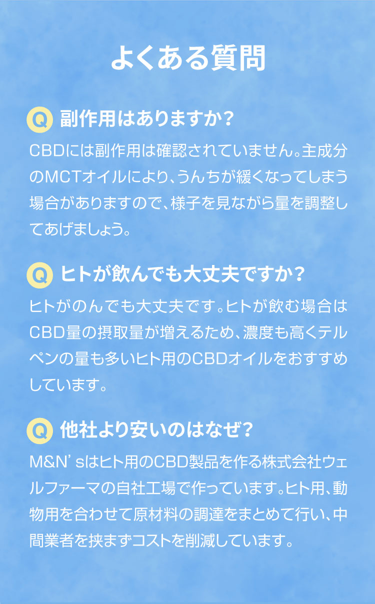 よくあるご質問【犬用CBDオイル】M&Ns(エムアンドエヌズ）CBD ペット用 オイル 犬用 100mg CBDオイル ペットグッズ ペットフード ドッグフード アイソレート 犬 猫 動物 カンナビジオール リラックス ストレス 健康 ペット用品 国内製造 国産 老犬 ケア 関節 車酔い てんかん 健康 分離不安 シニア犬 介護用品 介護 関節　mctオイル お試し サプリメント 夜泣き