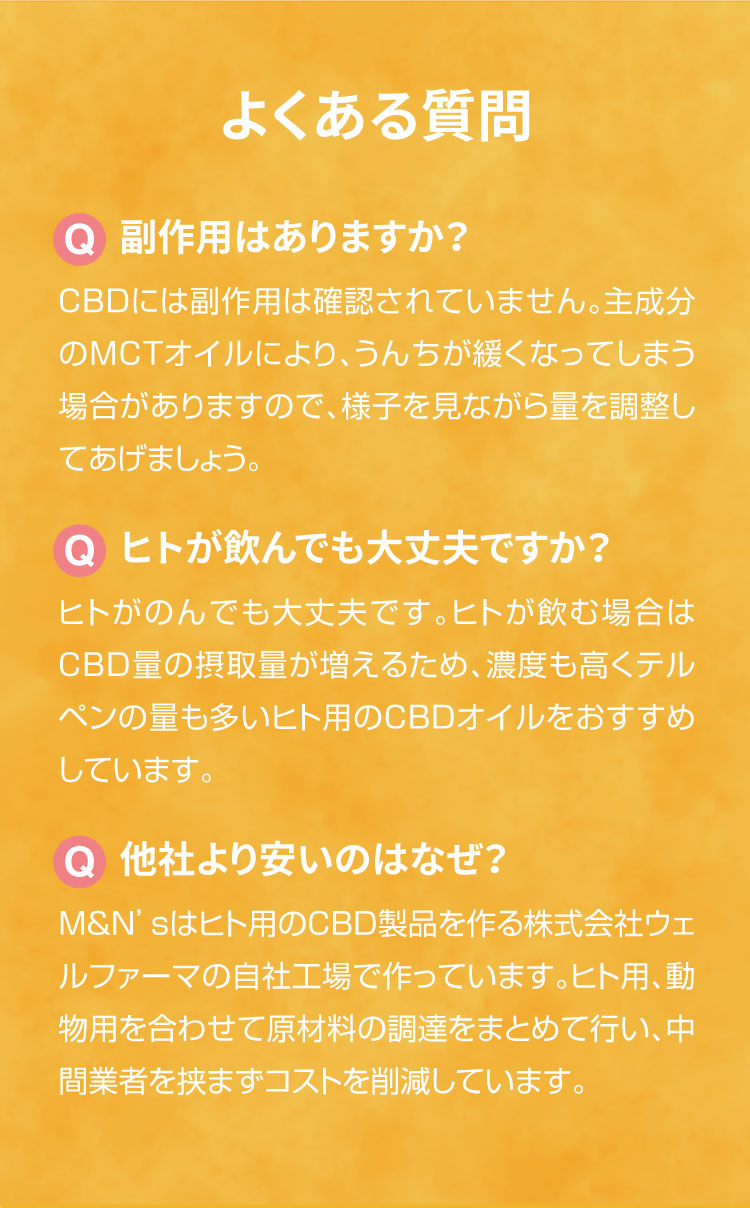 よくあるご質問【犬用CBDオイル】M&Ns(エムアンドエヌズ）CBD ペット用 オイル 犬用 100mg CBDオイル ペットグッズ ペットフード ドッグフード アイソレート 犬 猫 動物 カンナビジオール リラックス ストレス 健康 ペット用品 国内製造 国産 老犬 ケア 関節 車酔い てんかん 健康 分離不安 シニア犬 介護用品 介護 関節　mctオイル お試し サプリメント 夜泣き