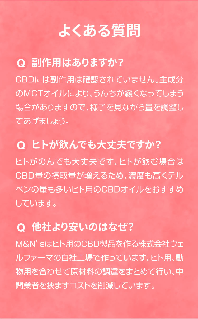 よくあるご質問【犬用CBDオイル】M&Ns(エムアンドエヌズ）CBD ペット用 オイル 犬用 100mg CBDオイル ペットグッズ ペットフード ドッグフード アイソレート 犬 猫 動物 カンナビジオール リラックス ストレス 健康 ペット用品 国内製造 国産 老犬 ケア 関節 車酔い てんかん 健康 分離不安 シニア犬 介護用品 介護 関節　mctオイル お試し サプリメント 夜泣き